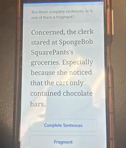 Are these complete sentences, or is
one of them a fragment?
Concerned, the clerk
stared at SpongeBob
SquareP ants's
groceries.E specially
because she noticed
that the cart only
contained chocolate
bars.
Complete Sentences
Fragment