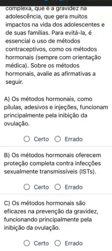 complexa, que é a gravidez na
adolescência, que gera muitos
impactos na vida dos adolescentes e
de suas familias . Para evitá-la, é
essencial o uso de métodos
contraceptivos , como os métodos
hormonais (sempre com orientação
médica). Sobre os métodos
hormonais, avalie as afirmativas a
seguir.
A) Os métodos hormonais, como
pilulas, adesivos e injeçes, funcionam
principalmente pela inibição da
ovulação.
Certo
Errado
B) Os métodos hormonais oferecem
proteção completa contra infecções
sexualmente transmissiveis (ISTs).
Certo
Errado
C) Os métodos hormonais são
eficazes na prevenção da gravidez,
funcionando principalmente pela
inibição da ovulação.