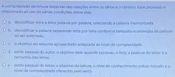 A compreensão da leitura depende das relações entre os olhos e o cérebro. Esse processoé
relacionado ao uso de várias condições, entre elas:
a. decodificar letra a letra, palavra por palavra soletrando a palavra memorizada.
b. decodificar a palavra separando letra por letra conforme tamanhoe extensão da palavra
ao ser soletrada.
c. o objetivo do assunto apresentado adaptado ao nivel de complexidade.
d. estilo pessoal do autor, o objetivo dele quando escreveu o livro a postura do leitor eo
tamanho das letras.
e. estilo pessoal do leitor, o objetivo da leitura, o nivel de conhecimento prévio tratado e o
nivel de complexidade oferecido pelo texto.