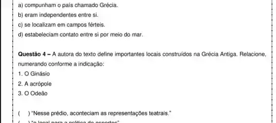 a) compunham o país chamado Grécia.
b) eram independentes entre si.
c) se localizam em campos férteis.
d) estabeleciam contato entre si por meio do mar.
Questão 4 - A autora do texto define importantes locais construídos na Grécia Antiga. Relacione,
numerando conforme a indicação:
1. O Ginásio
2. A acrópole
3. O Odeão
) "Nesse prédio , aconteciam as representações teatrais."