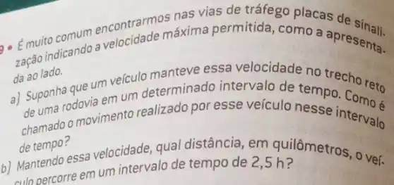 comum encontrarm axima permitida, como a apresenta.
9. Emuitodicando a
da ao lado.
que um veículo no trecho reto
a) Suponhedovia em um determinado intervalo de tempo
chamado o movimento realizado por esse veículo nesse intervalo
de tempo?
b)
Mantendo essa velocidade , qual distância, em quilômetros, o vef.
culo percorre em um intervalo de tempo de 2,5 h?