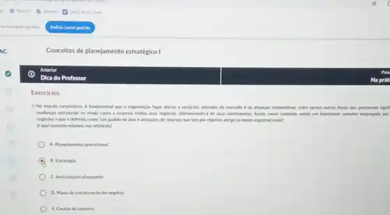 Conceitos de planejamento estratégico I
Exercicios
3. No mundo corporativo é fundamental que a organização fique atenta a varlagbes advindas do mercado e as ameagas competitives entre tantos outros riscos que promovem signif
mudangas estruturals no modo como a empresa realiza seus negocios, differenciando-a de seus concorrentes. Assim, nesse contexto, existe um Importante conceito empregado por
negocios e que é definido como "um padrào de atos e alocaçóes de recursos que tem por objetivo atingir as metas organizacionals'
A qual concelto estamos nos referindo?
A. Planejamento operacional
B. Estratégia
C. Articulaçóes planejadas
D. Plano de estruturaçãc do negócio
E. Gestiode talentos