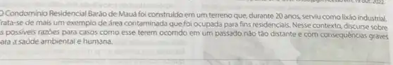 Condominio Residencial Baráo de Mauá foi construido em um terreno que, durante 20 anos, serviu como lixão industrial.
rata-se de mais um exemplo de área contaminada que foi ocupada para fins residenciais. Nesse contexto, discurse sobre
s possiveis razoes para casos como esse terem ocorrido em um passado não tǎo distante e com consequências graves
ara a saúde ambiental e humana.