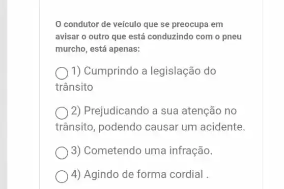 condutor de veículo que se preocupa em
avisar o outro que está conduzindo com o pneu
murcho, está apenas:
1) Cumprindo a legislação do
trânsito
2) Prejudicando a sua atenção no
trânsito, podendo causar um acidente.
3) Cometendo uma infração.
4) Agindo de forma cordial.