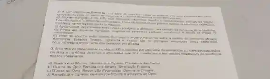 a) A Conferênc a de Berlim foi uma série do reunibes realizadas entre as principais potências europeias.
conv ocad as com o objetivo de organizar o proce territoric principal
b) AC ordo realizado entre Otto Von Bismat k chanceler alemão e representantes politicos do Império
Fran cés a pós a Guerra Franco Prussiana. Parte do acordo de paz previu o acesso da Alemanha at erritorios na Afr ica, comor na imagem
c) As sembleias organizadas entre lideres europeus e africanos para incorporação de territórios
da Af ica nos impèrios europeus, respeitando interesses politicos, economicos e sociais de a mbos os
cont nente 5.
d) Série de acordos entre lideres Europeus e Norte-Americanos sobre a partilha do continente africano
Alema nha. Estados Unidos, Inglaterra França sào os principais vencedores dess a con ferencia,
conquistando a maior parte dos territórios em disputa
3. A historia do imperialismo no século XIXé marcada por uma série de resisténcias por pa rte da is populaçóes
na Asia e na Africa. Assinale a alternativa que lista corretamente trés movimentos d e resistência
nesses continentes.
a) Guerra dos Bôeres Revolta dos Cipaios, Primavera dos Povos
b) Guerra do Opio, Revolta dos Boxers, Revolução Praieira.
c) Guerra do Opio, Revoluçã o Federalista, Guerra da Criméia
d) Revolta dos Cipaios Guerra dos Boxers e a Guerra do Opio