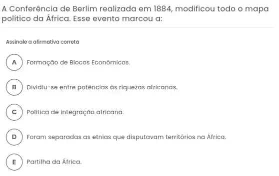 A Conferência de Berlim realizada em 1884, modificou todo o mapa
politico da África Esse evento marcou a:
Assinale a afirmativa correta
A Formação de Blocos Econômicos.
II
B ) Dividiu-se entre potências às riquezas africanas.
C ) Política de integração africana.
D ) Foram separadas as etnias que disputavam territórios na África.
E ) Partilha da África.