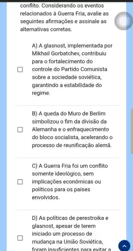 conflito Considerando os eventos
relacionados à Guerra Fria , avalie as
seguintes afirmações e assinale as
alternativas corretas.
A) A glasnost implementada por
Mikhail Gorbatchev , contribuiu
para o fortalecimentc do
controle do Partido Comunista
sobre a sociedade soviética,
garantindo a estabilidade do
regime.
B) A queda do Muro de Berlim
simbolizou o fim da divisão da
Alemanha e o enfraquecimento
do bloco socialista , acelerando o
processo de reunificação alemã.
C) A Guerra Fria foi um conflito
somente ideológico, sem
implicações econômicas ou
políticos para os países
envolvidos.
D) As políticas de perestroika e