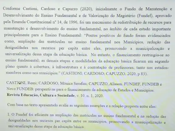 Conforme Castioni Cardoso e Capuzzo (2020), inicialmente o Fundo de Manutenção e
Desenvolvimento do Ensino Fundamental e de Valorização do Magistério (Fundef), aprovado
pela Emenda Constitucional n^circ 14 de 1996, foi um mecanismo de redistribuição de recursos para
manutenção e desenvolvimento do ensino fundamental, no âmbito de cada estado importante
principalmente para o Ensino Fundamental:"Pontos positivos do fundo foram evidenciados
como, ampliação das matriculas no ensino fundamental nos Municípios, redução das
desigualdades nos recursos per capita entre eles promovendo a municipalização e
universalização dessa etapa da educação básica. No entanto. 0 financiamento restringiu-se ao
ensino fundamental; as demais etapas e modalidades da educação básica ficaram em segundo
plano quanto à cobertura.a infraestrutura e à contratação de professores, tanto nos estados-
membros como nos municipios."(CASTIONI CARDOSO: CAPUZZO , 2020, p 83).
CASTIQNI, Remi:CARDOSO, Mônica Serafim; CAPUZZO Alisson. FUNDER FUNDEB e
Novo FUNDEB perspectivas para o financiamento da educação de Estados e Municipios.
Revista Educação , Cultura e Sociedade, v.10.n. 1.2020 .
Com base no texto apresentado avalie as seguintes asserções e a relação proposta entre elas:
I. O Fundef foi eficiente na ampliação das matriculas no ensino fundamental e na redução das
desigualdades nos recursos per capita entre os municipios promovendo a municipalização e
universalização dessa etapa da educação básica.