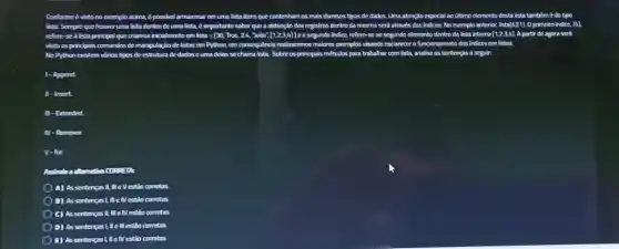 Conforme é visto no exemplo acima, é possivel armazena rom uma lista itens que contenham os mais diversos tipos de dados. Uma atenção especial ao	é do tipo
lista Sempre que houver uma lista dentrode uma lista, é importante saber qun a obtenção dos rogistros dentro da mesma será através dos indices No exemplo anterior. lista [4][1] Oprimeiro indice, [4]
refore-sealista principal que criamos inicialmento com lista	[1,2,3,4]] segundo indice, refere-se ao segundo elemento dentro da lists interna [1,2,3,4] A partir de agora será
visto os principais comandos dc manjoulação de listas em Python, em consequencia realizaremos maiores exemplos visando esclarecero funcionament dos indices em listas.
No Python existom virios tipos de estrutura de dados cuma dolas se chama lista Sobre os principals métodos para trabalhar com lista, analise as
1-Append
11-Insert
II- Extended
N-Ramover.
V-for.
EIA:
A) As sentengas II, III e Vestio corretas
B) As sentencas!, II elVestão corretas.
C) Assentengas II comstas
D) As sentengas ! He III estão corretas.
E) As sentengas ! He Nestão corretas.