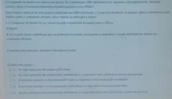 Congresso de Berlim em gravura da epoca. Por Gartenlaube 1894. Retrieved from deutsche schutzgebietede, Dominio
publica, https//commons.wkimedia org/w/indexphp?curid=185665.
Essa imagem trata-se de uma gravura publicada em 1884 retratando o Congresso de Berlim. A respeito dessa conferència e seus
efeitos sobre o continente africano, leia e analise as asserçōes a seguir:
1.0 Congresso de Berlim foi um marco na ação imperialista européia sobre a Africa.
PORQUE
II. Foi a partir dessa conferência que as potências européias começaram a conquistar e ocupar territorios no interior do
continente africano.
A respeito das asserçoes, assinale a alternativa correta:
Escolha uma opçao:
a. As duas assercoes sao proposiçoes falsas.
b. As duas assercoes sào proposiçôes verdadeiras, e a segunda é uma justificativa correta da primeira.
c. A primeira asserção e uma proposição falsa, e a segunda é uma proposição verdadeira.
d. A primeira assercioe uma proposição verdadeira, e segunda é uma proposição falsa
c. As duas assercoes sao proposigoes verdadeiras, e a segunda nào é uma justificativa correta da primera