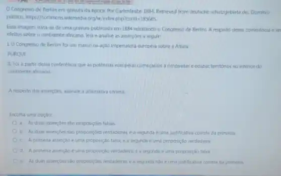 Congresso de Berlim em gravura da época. Por Gartenlaube 1894. Retrieved from deutsche-schutzgebietede, Dominio
público httpest/commons.wilimedia.org/w/indeeppricirid=185665.
Essa imagem trata-se de uma gravura publicada em 1884 retratando o Congresso de Berlim. A respeito dessa conferéncia ese
efeitos sobre o continente africano, leia e analise as asserçōes a seguir:
LO Congresso de Berlim foi um marco na ação imperialista européia sobre a Africa.
PORQUE
II. Foi a partir dessa conferência que as potências europélas começaram a conquistare ocupar territorios no interior do
continente africano.
A respeito das asserçoes.assinale a alternativa correta
Escolha uma opção:
a. As duas asserçoes são proposiçóes falsas.
b. As duas assercoes são proposiçóes verdadeiras,a segunda e uma justificativa correta da primeira
c. A primeira asserção é uma proposição falsa,e a segunda e uma proposição verdadeira
d. A primeira asserção e uma proposição verdadeira e a segunda é uma proposição falsa.
e. As duas assercoes sào proposiçoes verdadeiras,a segunda nào e uma justificativa correta da primeira.