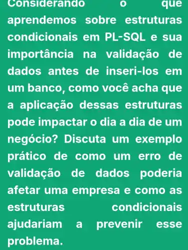 Consid erando	e
aprende mos sobre es truturas
condicionais em PL-S QL e sua
imp ortância na valid ação de
dados antes sen-los em
um banc o, como você a cha que
a aplicac ao des sas estruturas
pode impa ctar o dia a dia de um
nego cio? Discuta um exe mplo
prático de como um erro de
validação de dad os poderla
afetar uma empr esa e como as
estruturas	con dicionais
ajudariam a prevenir esse