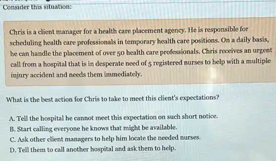 Consider this situation:
Chris is a client manager for a health care placement agency. He is responsible for
scheduling health care professionals in temporary health care positions. On a daily basis,
he can handle the placement of over 50 health care professionals. Chris receives an urgent
call from a hospital that is in desperate need of 5 registered nurses to help with a multiple
injury accident and needs them immediately.
What is the best action for Chris to take to meet this client's expectations?
A. Tell the hospital he cannot meet this expectation on such short notice.
B. Start calling everyone he knows that might be available.
C. Ask other client managers to help him locate the needed nurses.
D. Tell them to call another hospital and ask them to help.