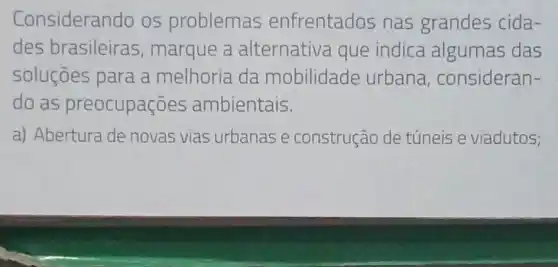 Consideral ndo os problemas enfrentados nas grandes cida-
des brasileiras , marque a alternativa que indica algumas das
soluçōes para a melhoria da mobilidade urbana , consideran-
do as preocupações ambientais.
a) Abertura de novas vias urbanas e construção de túneis e viadutos;