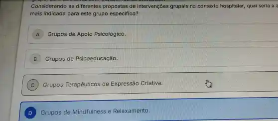 Considerando as diferentes propostas de intervençôes grupais no contexto hospitalar , qual seria a a
mais indicada para este grupo especifico?
A ) Grupos de Apoio Psicológico.
B Grupos de Psicoeducação.
) Grupos Terapêuticos de Expressao Criativa.
D Grupos de Mindfulness e Relaxamento.