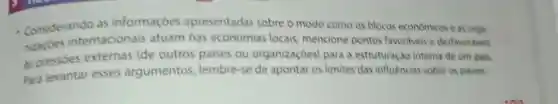 - Considerando as informaçóes apresentadas sobre o modo como os blocos economicos e as orga
nizacbes internacionais atuam nas economias locais mencione pontos favoriveis e desfavoriveis
as pressóes externas (de outros paises ou organizaçóes)para a estruturação interna de um pais.
Para levantar esses argumentos lembre-se de apontar os limites das influencias sobre os paises.