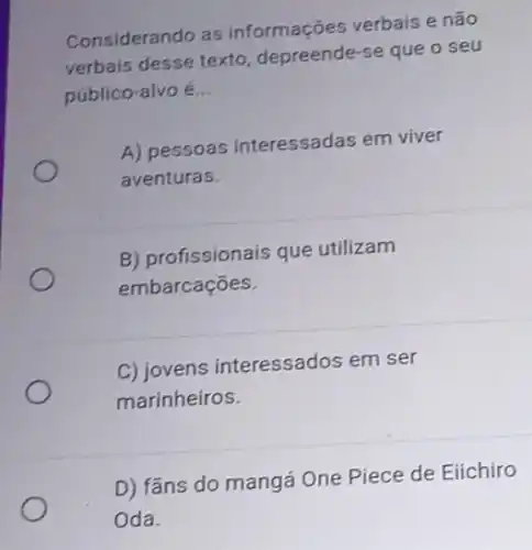 Considerando as informações verbais e não
verbais desse texto depreende-se que o seu
público-alvo é __
A) pessoas interessadas em viver
aventuras.
B) profissionais que utilizam
embarcações.
C) jovens interessados em ser
marinheiros.
D) fãns do mangá One Piece de Eiichiro