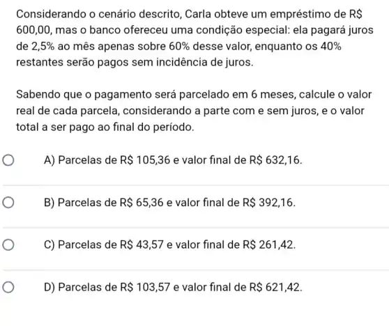 Considerando o cenário descrito , Carla obteve um empréstimo de RS
600,00, mas o banco ofereceu uma condição especial: ela pagará juros
de 2,5%  ao mês apenas sobre 60%  desse valor enquanto os 40% 
restantes serão pagos sem incidência de juros.
Sabendo que o pagamento será parcelado em 6 meses, calcule o valor
real de cada parcela , considerando a parte com e sem juros, e o valor
total a ser pago ao final do período.
A) Parcelas de R 105,36 e valor final de R 632,16
B) Parcelas de R 65,36 e valor final de R 392,16
C) Parcelas de R 43,57 e valor final de R 261,42
D) Parcelas de R 103,57 e valor final de R 621,42