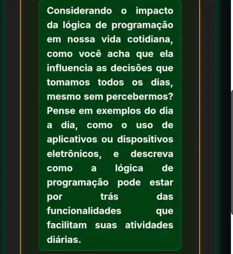 Considerando o impacto
da lógica de programação
em nossa vida cotidiana,
como você acha que ela
influencia as decisões que
tomamos todos os dias,
mesmo sem percebermos?
Pense em exemplos do dia
a dia, como o uso de
aplicativos ou dispositivos
eletrônico lescreva
como a lógica de
prog ramação pode estar
por	trás	das
funcionalid ades	que
facilitam suas atividades