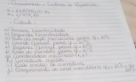 - Considerando o Sistema de Referencia:
[

a=6370780,00 mathrm(~m) 
alpha=1 / 478,25

]
- Calcule:
a) Primeira Excentricidade
b) Segunda Excentricidade
e) Ralo da secáo meridiana para q=10^circ mathrm(s) 
d) Grande normal para q=10^circ mathrm(s) 
e) Pequena normal para q=10^circ mathrm(s) 
f) Raio do paralelo para q=10^circ mathrm(s) 
g) Coordenadas retilineas (x, y) 
h) Curvatura média
i) Raio médio de curcutura
j) Comprimento do arce men diano q_(1)=