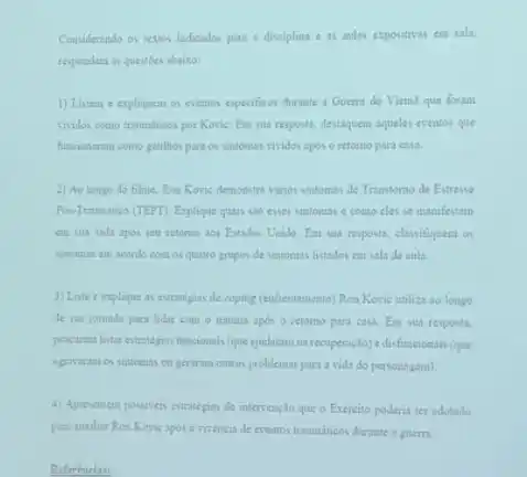 Considerando os textos indicados para a disciplina e as aulas expositivas em sala.
respondam as questibes abaiso:
1) Listem e expliquem os eventos especificos durante a Guerra do Vietna que foram
tritidos como tranmiticos por Kovis: Em sua resposta.destaquem aqueles eventos que
funciosaram como gatilhos para os sintomas vividos apos o retorno para casa.
2) Ao longo do filme. Ron Kovis demonstra sinos sintomas de Transtomo de Estresse
Pow-Truminiso (TEPT). Explique quant sho esses sintomas c como cles se manifestam
em sua vida apos seu retomo aos Estados Unido. Em sua resposta.classifiquem os
suntomas em acordo com os quatro grupos de sintomas listados em sala de aula.
3) Liste e explique as estrategis de coping (enfrentament)Roa Kovie utiliza so longo
de sua jomada para lidar com o trauma apos o retomo para casa. Em sua resposta.
procuren listar estrategias funcionals (que ajudaram na recuperaçdo)e disfuncionais (que
agravaram os sintoenas cu gerarans outros problemas para a vida do personagem).
4) Apresentem possiveris estratepas de intervençlo que o Exercito poderia ter adotado
para auxiliar Ron Kovis apos a vivencia de eventos tranuniticos durante a guerra.
Referencias: