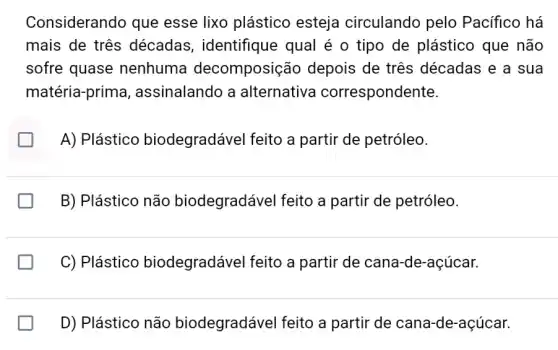 Considerando que esse lixo plástico esteja circulando pelo Pacifico há
mais de três décadas , identifique qual é o tipo de plástico que não
sofre quase nenhuma decomposiçã depois de três décadas e a sua
matéria-prima , assinalando a alternativa correspondente.
B
A) Plástico biodegradável feito a partir de petróleo.
B) Plástico não biodegradável feito a partir de petróleo.
C) Plástico biodegradável feito a partir de cana -de-açúcar.
D) Plástico não biodegradável feito a partir de cana-de -açúcar.