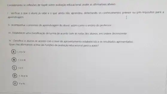 Considerando as reflexoes de Haydt sobre avaliação educacional, avalie as afirmativas abaixo.
1- Verificar o que o aluno já sabe e o que ainda nào aprendeu, detectando os conhecimentos prévios ou pré-requisitos para a
aprendizagem.
II-Acompanhar o processo de aprendizagem do aluno assim como o ensino do professor.
III - Estabelecer uma classificação de turma de acordo com as notas dos alunos, em ordem decrescente.
IV-Classifica os alunos de acordo com o nivel de aproveitamento estabelecido e os resultados apresentados.
Quais das afirmativas acima sào funções da avaliação educacional para o autor?
A I, IIe IV.
B I, II e III.
C lell.
D II, III elv.
E IIe III.