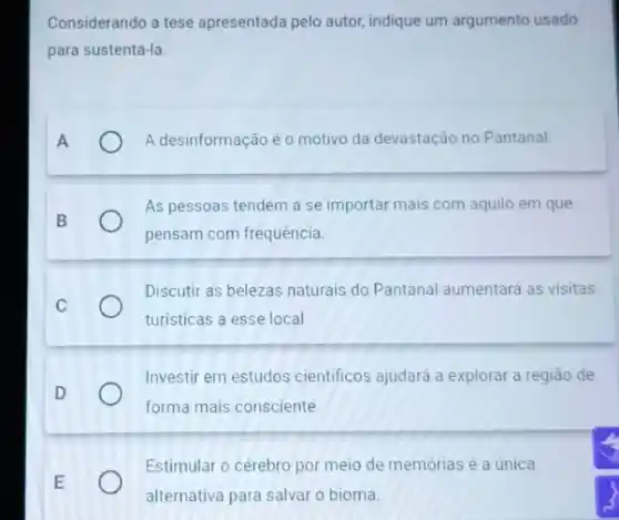 Considerando a tese apresentada pelo autor, indique um argumento usado
para sustentá-la.
A
A desinformação é o motivo da devastação no Pantanal.
B
As pessoas tendem a se importar mais com aquilo em que
pensam com frequência.
Discutir as belezas naturais do Pantanal aumentará as visitas
turisticas a esse local
D
Investir em estudos cientificos ajudará a explorar a regiāo de
forma mais consciente
E
Estimular o cérebro por meio de memórias é a única
alternativa para salvar o bioma.