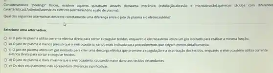 Considerandoos peelings" fisicos, existem queatuam atrawés dotrauma mecanko (estolagdo,abrassabo e microabrasslolgumicos (dicidos com diferentes
caracteristicas)Totohkoflasersise os eletrics (eletrocauterial e jato de plasma).
Qual das seguintes alternativas descreve corretamente uma diferença entre o jato de plasma e o eletrocautério?
Selecione uma alternativa:
a) Ojato de plasma utiliza corrente elétrica direta para cortar e coagular tecidos, enquanto o eletrocautério utiliza um gas ionizado para realizar a mesma função.
b) Ojato de plasma é menos preciso que o eletrocautério, sendo mais indicado para procedimentos que exigem menos detailhamento.
c) Ojato de plasma utiliza um gás lonizado para criar uma descarga eletrica que promove a coagulação e a cicatrização dos tecidos, enquanto o eletrocautério utiliza corrente
elétrica direta para cortar e coagular tecidos.
d) Ojato de plasma é mais invasivo que o eletrocautério, causando maior dano aos tecidos circundantes
e) Os dois equipamentos nào apresentam diferenças significativas