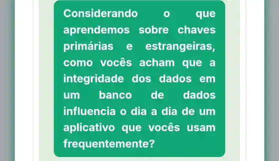 Considerando	que
aprendem s sobre chaves
primárias e estrangeiras,
como vocês acham que a
integrida de dos dados em
um banco de dados
influencia o dia a dia de um
aplicativo que vocês usam
frequentemente?