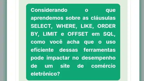 Considerando	que
aprendemos sobre as cláusulas
SELECT, WHE RE, LIKE, ORDER
BY, LIMIT e OFFSET em SQL,
como você acha que o uso
eficiente dessas ferramentas
pode impactar no desempenho
de um site de comércio
eletrônico?