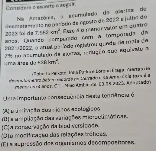 Considere 0 excerto a seguir.
Na Amazônia - acumulado de alertas de
atamento no período de agosto de 2022 a julho de
2023 foi de 7.952km^2
Esse é 0 menor valor em quatro
anos . Quando comparado com a temporada de
2021 /2022, o atual período registrou queda de mais de
7% 
no acumulado de alertas , redução que equivale a
uma área de 638km^2
(Roberto Peixoto Júlia Putini e Lorena Fraga Alertas de
desmatamel to batem recorde no Cerrado e na Amazônia taxa é a
menor em 4 anos. G1-Meio Ambiente.
03.08.2023 Adaptado)
Uma important e consequência desta tendência é
(A) a limitação dos nichos ecológicos.
(B) a ampliação das variaçōes microclim áticas.
(servação da biodiversidade.
(dificação das relações tróficas.
(E) a supressão dos organismos decompositores.