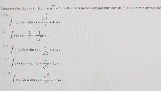 Considere a função f(x)=ln(x)+sqrt (x)+5,xgt 0 Com respeito a integral indefinida da f(x) é correto afirmar que
a.
int f(x)dx=xln(x)+(2x^frac (3)/(2))(3)+4x+c
int f(x)dx=(1)/(x)+(1)/(2sqrt (x))+c
int f(x)dx=xln(x)+(x)/(sqrt (2))+4x+c
d.
int f(x)dx=xln(x)+(x)/(sqrt (2))+5x+c
e.
int f(x)dx=xln(x)+(2x^frac (3)/(2))(3)+5x+c