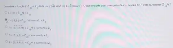 Considere a função f:Z_(10)arrow Z_(3) dada por f(bar (a)(mod10))=bar (a)(mod3) Oque se pode dizer a respeito de = núcleo de f e do quociente Z_(10)/I
I=varnothing  e z_(10)Vert acute (e)z_(10).
I= 3,9  e z_(10)/1 é isomorfo a z_(3)
I= 0,overline (3),overline (6),overline (9))  o Z_(10)11 é isomorfo a z_(5)
I= 0,3,9  e z_(10)/1 é isomorfo a z_(2)
I= 0,3,6,9  e Z_(10)/1 é isomorfo a z_(3)