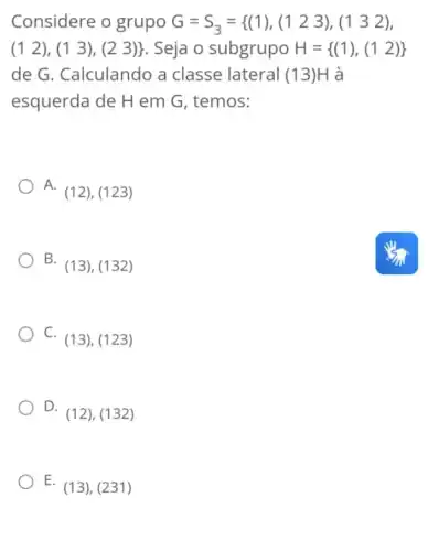 Considere o grupo G=S_(3)={ (1),(123),(132)
(12),(13),(23)}  . Seja o subgrupo H= (1),(12) 
de G . Calculando a classe lateral (13 )H à
esquerda de H em G, temos:
A.
(12),(123)
B.
(13),(132)
C.
(13),(123)
D.
(12),(132)
E (13), (231)