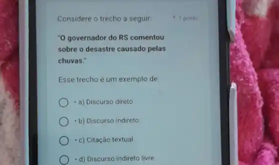 Considere o trecho a seguir:
"O governador do RS comentou
sobre o desastre causado pelas
chuvas."
Esse trecho é um exemplo de:
- a) Discurso direto.
-b) Discurso indireto.
- c) Citação textual.
-d) Discurso indireto livre.
1 ponto