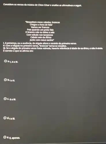 Considere os versos da música de Chico César eanalise as afirmativas a segulir.
Respeltem meus cabelos, brancos
a hora de falar
Vamos ser francos
Pols quando um preto falla
branco cala ou deba asala
Com veludo nos tamancos
Cabelo velo da
Junto com meus santos"
presença, ou a ausenda,da virgula altera o sentido lo do primetroverso.
II. Com a virgula no primelro verso, "brancos"
Ill, sea virgula do pr primelro verso fosse retirada,	referenda à Idade do cu-lirico, enão?conta
correto o quese afirma em:
a.1, llell.
b.lell.
coem.
d_(1ell),
ell,