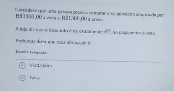 Considere que uma pessoa precisa comprar uma geladeira anunciada por
R 1200,00 a vista e R 1300,00
a prazo.
A loja diz que o desconto é de exatamente 8%  no pagamento à vista.
Podemos dizer que essa afirmação é:
Escolha 1 resposta:
A Verdadeira
B Falsa