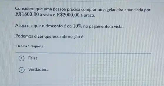 Considere que uma pessoa precisa comprar uma geladeira anunciada por
R 1800,00 à vista e R 2000,00 a prazo.
A loja diz que o desconto é de 10%  no pagamento à vista.
Podemos dizer que essa afirmação é:
Escolha 1 resposta:
A Falsa
B Verdadeira