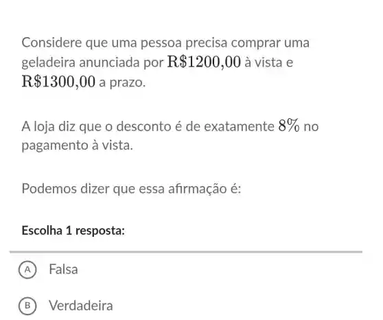 Considere que uma pessoa precisa comprar uma
geladeira anunciada por R 1200,00 à vista e
R 1300,00 a prazo.
A loja diz que o desconto é de exatamente 8%  no
pagamento à vista.
Podemos dizer que essa afirmação é:
Escolha 1 resposta:
A Falsa
B Verdadeira