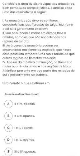 Considere a área de distribuição das araucárias,
bem como suas características, e analise cada
uma das afirmativas a seguir:
I. As araucárias são árvores coniferas,
característic as das florestas de taiga, bioma no
qual elas geralmente ocorrem;
II. Sua ocorrência é maior em climas frios e
úmidos, como os que são encontrados nas
regiōes de tundra;
III. As arvores de araucária podem ser
encontradas nas florestas tropicais, que nesse
caso possuem temperaturas mais baixas do que
outras regiōes de florestas tropicais;
IV. Apesar da drástica diminuição, no Brasil sua
maior ocorrência ainda é nas regiōes de Mata
Atlântica , presente em boa parte dos estados do
Sule parcialmente no Sudeste.
Está correto o que se afirma em
Assinale a afirmativa correta
A II e IV, apenas. A
B II e III, apenas. D
C I e II, apenas. v
D ) I e IV, apenas.
E Ill e IV, apenas. E