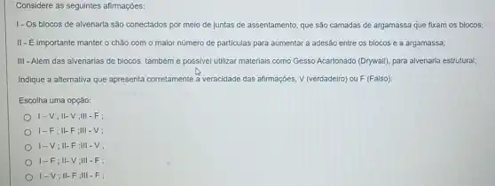 Considere as seguintes afirmações:
1- Os blocos de alvenaria são conectados por meio de juntas de assentamento que são camadas de argamassa que fixam os blocos;
II-E importante manter o chão com o maior número de particulas para aumentar a adesão entre os blocos e a argamassa;
III - Além das alvenarias de blocos, também é possivel utilizar materiais como Gesso Acartonado (Drywall)para alvenaria estrutural;
Indique a alternativa que apresenta corretamente a veracidade das afirmações, V (verdadeiro) ou F (Falso):
Escolha uma opção:
1-V;II-V ;III - F;
1-F;II-F;III - V:
1-V;II-F;III -V;
1-F;II-V ;III - F;
I-V;II-F;III -F;