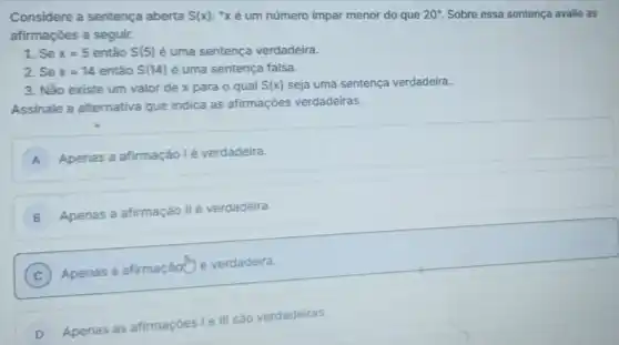 Considere a sentença aberta S(x) : "xé um número impar menor do que 20''. Sobre essa sentença avalie as
afirmaçōes a seguir.
1. Se x=5 então S(5) é uma sentença verdadeira.
2. Se x=14 então S(14) é uma sentença falsa.
3. Não existe um valor de x para o qual S(x) seja uma sentença verdadeira.
Assinale a alternativa que indica as afirmações verdadeiras.
A Apenas a afirmação lé verdadeira.
B Apenas a afirmação II é verdadeira.
C )
Apenas a afirmaçãothe verdadeira.
D
Apenas as afirmaçóes 1 e III sào verdadeiras.