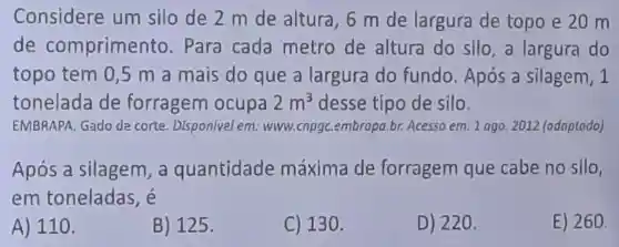 Considere um silo de 2 m de altura, 6 m de largura de topo e 20 m
de compriment o. Para cada metro de altura do silo , a largura do
topo tem 0,5 m a mais do que a largura do fundo Após a silagem, 1
tonelada de forragem ocupa 2m^3 desse tipo de silo.
EMBRAPA. Gado de corte. DIspon/vel em.www.cnpgc embrapa.br. Acesso em: 1 ago. 2012 (adaptado)
Após a silagem, a quantidade máxima de forragem que cabe no sllo,
em toneladas , e
A) 110.
B) 125.
C) 130.
D) 220.
E) 260