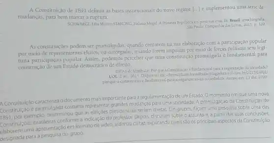 A Constituição de 1891 definiu as bases institucionais do novo regime () e implementou uma série de
mudanças, para bem marcar a ruptura.
SCHWARCZ, Lilia Moriz:STARLING, Heloisa Mugel.A Primeira República e o povo nas ruas. In: Brasil:uma biografia.
Sao Paulo: Companhia das Letras, 2015. p. 320.
As constituições podem ser promulgadas, quando contarem na sua elaboração com a participação popular
por meio de representantes eleitos;ou outorgadas, quando forem impostas por meio de forças politicas sem legí-
tima participação popular. Assim , podemos perceber que uma constituição promulgada é fundamental para
construção de um Estado democrático de direito.
DICAS de Vestibular. Por que a Constituição é fundamental para a organização da sociedade?
UOL, 2 out. 2017. Disponive em blogosfera.uol com.br/2017/10/02/
por-que-a-constituicao -e-fundamental -para-a-organizacao-da -sociedade/>. Acesso em: 13 abr. 2020
A Constituição caracteriza o documento mais importante para a regulamentação de um Estado. O momento em que uma nova
1891
por exemplo determinou que as eleiçōes presidenciais seriam diretas. Em grupos, façam uma pesquisa sobre uma das
Constituição é promulgada costuma representar grandes mudanças para uma sociedade. A promulgação da Constituição de
Constituiçōes a apresentação em formato de video, slides ou cartaz, explicando quais são os principais aspectos da Constitulção
brasileiras conforme a indicação do professor Depois, discutam sobre o assunto e, a partir das suas conclusōes,
designada para a pesquisa do grupo.