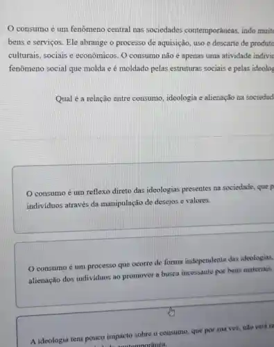 consumo é um fenômeno central nas sociedades contemporâneas ,indo muit
bens e serviços . Ele abrange o processo de aquisição, uso e descarte de produto
culturais, sociais e econômicos. 0 consumo não é apenas uma atividade indivic
fenômeno social que molda e é moldado pelas estruturas sociais e pelas ideolog
Qual é a relação entre consumo , ideologia e alienação na sociedad
consumo é um reflexo direto das ideologias presentes na sociedade, que p
individuos através da manipulação de desejos e valores.
consumo é um processo que ocorre de forma independente das ideologias,
alienação dos individuos ao promover a busca incessante por bens materiais.
A ideologia tem pouco impacto sobre o consumo que por sua vez.não está re
contemporânea.