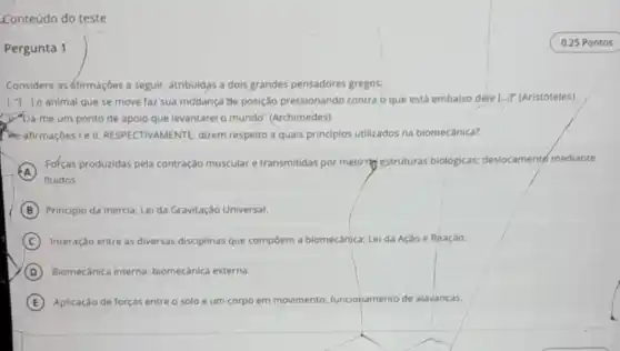 Conteúdo do teste
Pergunta 1
Considere asáfirmaçóes a seguir, atribuldas a dols grandes pensadores gregosi
animal que se move faz sua mudança the posição pressionando contra o que está embalxo dele L...." (Aristóteles)
D). Dá-me um ponto de apoio que levantarel o mundo" (Archimedes).
RESPECTIVAMENTE, dizem respeito a quais principios utilizados na biomecânica?
A
fluidos.
Fofças produzidas pela contração muscular e transmitidas por melorie estruturas biológicas;deslocamento mediante
B Principlo da Inêrcia; Lei da Gravitação Universal.
C Interação entre as diversas disciplinas que compoem a biomecânica; Lei da Ação e Reaçào.
D Biomecânica interna:biomecânica externa.
E Aplicação de forças entre o solo e um corpo em movimento funcionamento de alavancas.