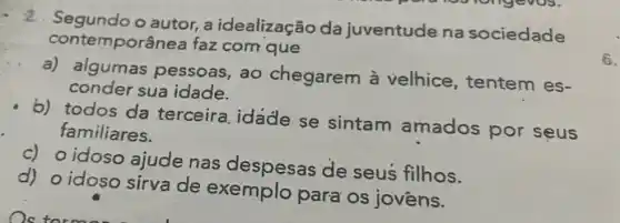 contemporânea faz com que
2. Segunda autor, a idealização da juventude na sociedade
a) algumas pessoas , ao chegarem à velhice, tentem es-
conder sua idade.
b) todos da terceira idade se sintam amados por seus
familiares.
c) o idoso ajude nas despesas de seus filhos.
d) o idoso sirva de exemplo para os jovens.
6.