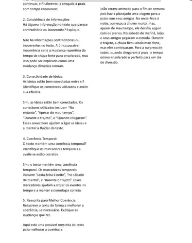 continuar, e finalmente, a chegada à praia
com tempo ensolarado.
2. Consistência de Informações:
Há alguma informação no texto que parece
contraditória ou incoerente? Explique.
Não há informações contraditórias ou
incoerentes no texto. A única possivel
incoerência seria a mudança repentina do
tempo de chuva forte para ensolarado, mas
isso pode ser explicado como uma
mudança climática comum.
3. Conectividade de Ideias:
As ideias estão bem conectadas entre si?
Identifique os conectores utilizados e avalie
sua eficácia.
Sim, as ideias estão bem conectadas. Os
conectores utilizados incluem "No
entanto", "Apesar do mau tempo",
"Durante o trajeto", e "Quando chegaram".
Esses conectores ajudam a ligar as ideias e
a manter a fluidez do texto.
4. Coerência Temporal:
texto mantém uma coerência temporal?
Identifique os marcadores temporais e
avalie se estão corretos.
Sim, o texto mantém uma coerência
temporal. Os marcadores temporais
incluem "sexta-feira à noite", "no sábado
de manha", e "durante o trajeto". Esses
marcadores ajudam a situar os eventos no
tempo e a manter a cronologia correta.
5. Reescrita para Melhor Coerência:
Reescreva o texto de forma a melhorar a
coerência, se necessário. Explique as
mudanças que fez.
Aqui está uma possivel reescrita do texto
para melhorar a coerência:
João estava animado para o fim de semana,
pois havia planejado uma viagem para a
praia com seus amigos.Na sexta-feira à
noite, começou a chover muito, mas,
apesar do mau tempo , ele decidiu seguir
com os planos. No sábado de manhã, João
e seus amigos pegaram a estrada. Durante
trajeto, a chuva ficou ainda mais forte,
mas eles continuaram. Para a surpresa de
todos, quando chegaram à praia, o tempo
estava ensolarado e perfeito para um dia
de diversão.