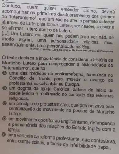 Contudo , quem quiser entender Lutero , deverá
acompanhar OS primeiros desdobrame ntos dos germes
do "luteranismo ", que um exame atento permite detectar
já antes de Lutero se tornar Lutero; ver nascer , crescer e
se afirmar Lutero dentro de Lutero.
Um Lutero em quem nos pedem para ver não, de
modo uma personalidade religiosa , mas,
essencialmente , uma personalida de politica.
FEBVRE, L. Martinho Lutero, Um Destino. São Paulo: Três Estrelas , 2012 (adaptado)
texto destaca a importancia de considerar a história de
Martinho Lutero para compreender a historicidade do
"luteranismo ", que foi
A uma das medidas da contrarreforma , formulada no
Concilio de Trento para impedir o avanço do
protestantismo calvinista na Europa.
B um dogma da Igreja Católica datado do inicio da
Idade Média e reafirmado no contexto das reformas
religiosas.
um princípio do protestantismo , que preconizava pela
centralização do movimento na pessoa de Martinho
Lutero.
(D) um movimento opositor ao anglicanismo , defendendo
a permanência das relações do Estado inglês com a
Igreja.
E uma vertente da reforma protestante , que contestava,
entre outras coisas, a teoria da infalibilidade papal.